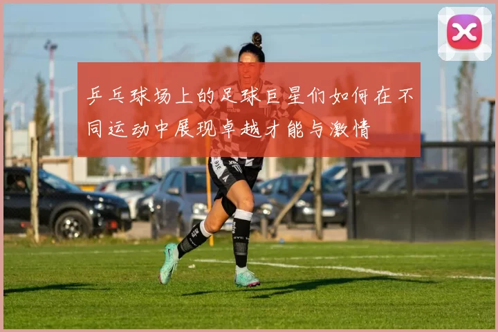 乒乓球场上的足球巨星们如何在不同运动中展现卓越才能与激情