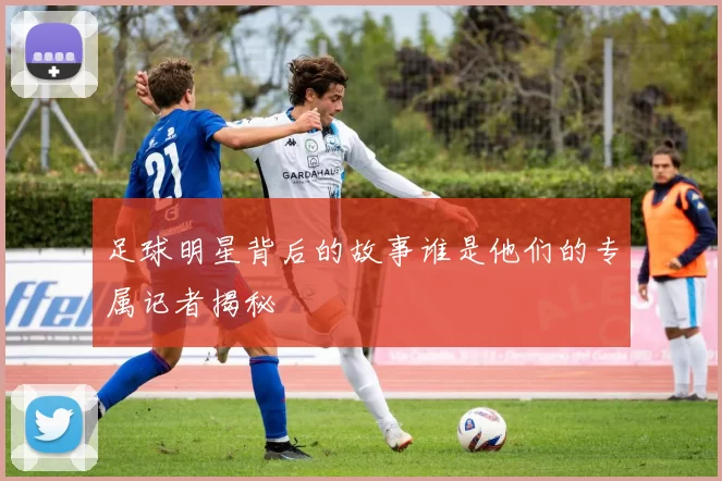 足球明星背后的故事谁是他们的专属记者揭秘