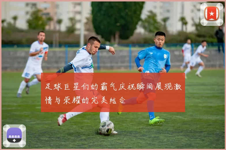 足球巨星们的霸气庆祝瞬间展现激情与荣耀的完美结合