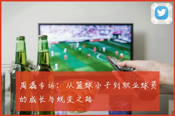 周磊专访：从篮球小子到职业球员的成长与蜕变之路