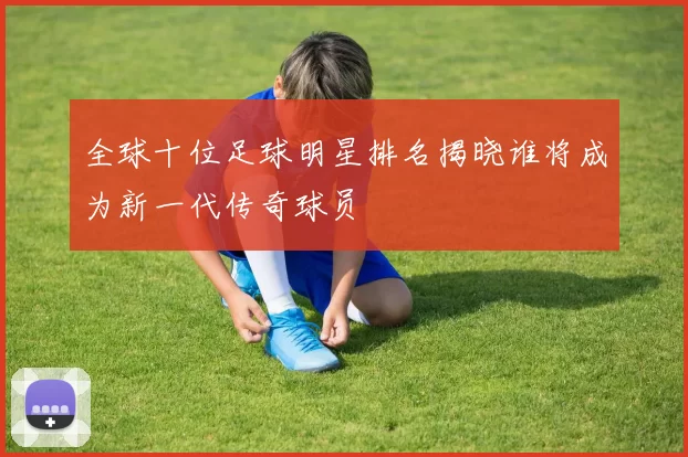 全球十位足球明星排名揭晓谁将成为新一代传奇球员