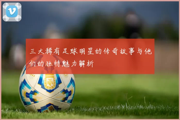 三大稀有足球明星的传奇故事与他们的独特魅力解析
