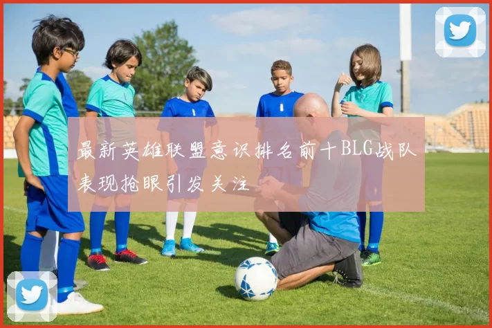 最新英雄联盟意识排名前十BLG战队表现抢眼引发关注
