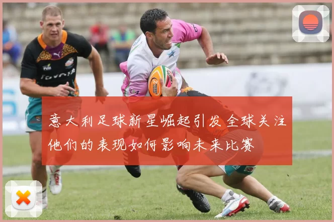 意大利足球新星崛起引发全球关注他们的表现如何影响未来比赛