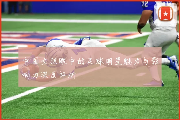 中国女孩眼中的足球明星魅力与影响力深度评析