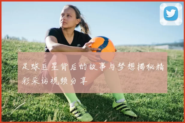 足球巨星背后的故事与梦想揭秘精彩采访视频分享