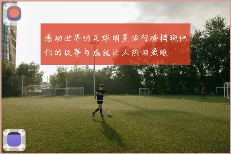 感动世界的足球明星排行榜揭晓他们的故事与成就让人热泪盈眶