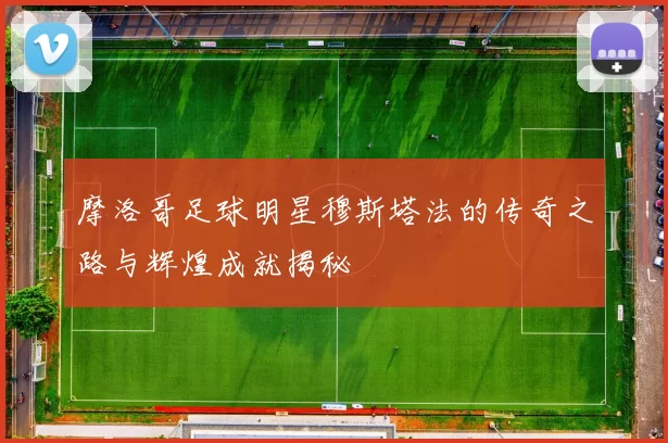 摩洛哥足球明星穆斯塔法的传奇之路与辉煌成就揭秘