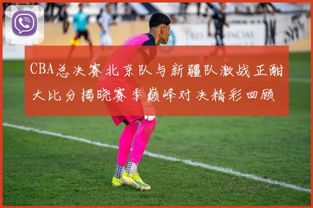 CBA总决赛北京队与新疆队激战正酣大比分揭晓赛季巅峰对决精彩回顾