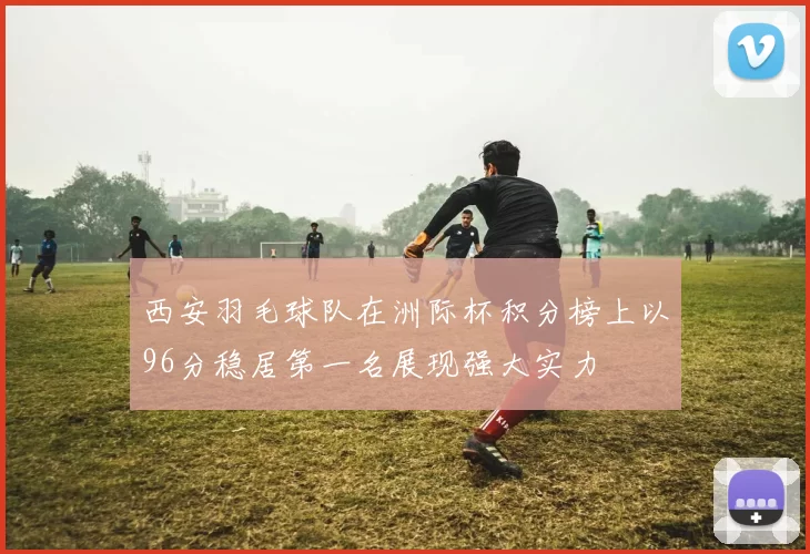 西安羽毛球队在洲际杯积分榜上以96分稳居第一名展现强大实力