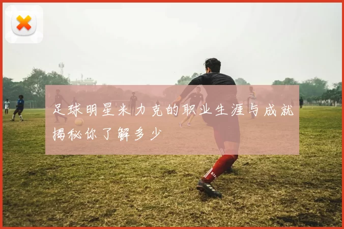 足球明星米力克的职业生涯与成就揭秘你了解多少