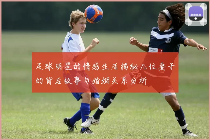 足球明星的情感生活揭秘几位妻子的背后故事与婚姻关系分析