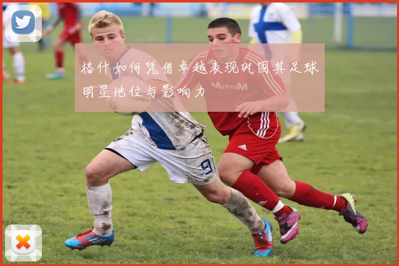 格什如何凭借卓越表现巩固其足球明星地位与影响力
