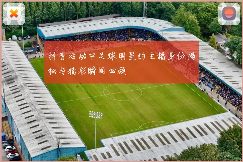 抖音活动中足球明星的主播身份揭秘与精彩瞬间回顾