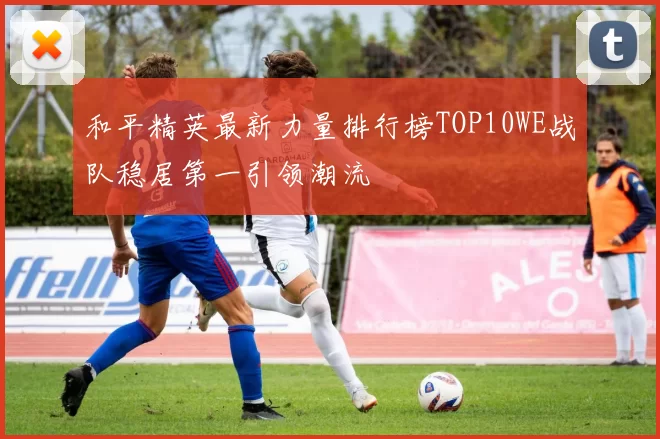 和平精英最新力量排行榜TOP10WE战队稳居第一引领潮流
