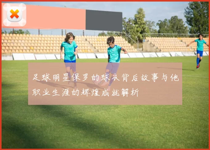 足球明星保罗的球衣背后故事与他职业生涯的辉煌成就解析