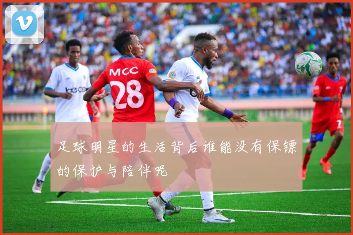 足球明星的生活背后谁能没有保镖的保护与陪伴呢