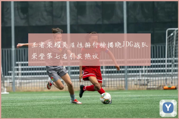 王者荣耀灵活性排行榜揭晓JDG战队荣登第七名引发热议
