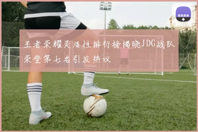 王者荣耀灵活性排行榜揭晓JDG战队荣登第七名引发热议