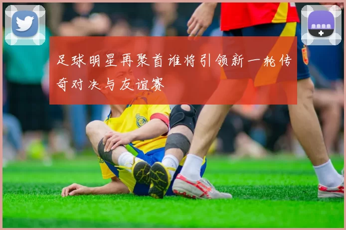 足球明星再聚首谁将引领新一轮传奇对决与友谊赛