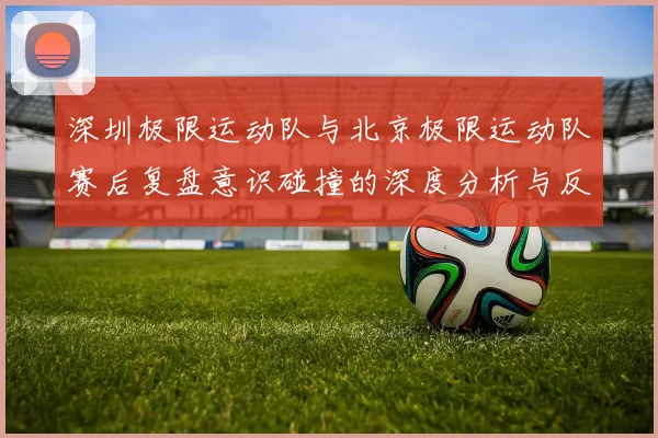 深圳极限运动队与北京极限运动队赛后复盘意识碰撞的深度分析与反思