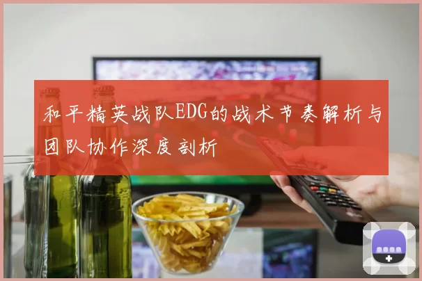 和平精英战队EDG的战术节奏解析与团队协作深度剖析