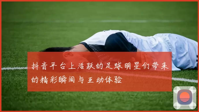 抖音平台上活跃的足球明星们带来的精彩瞬间与互动体验