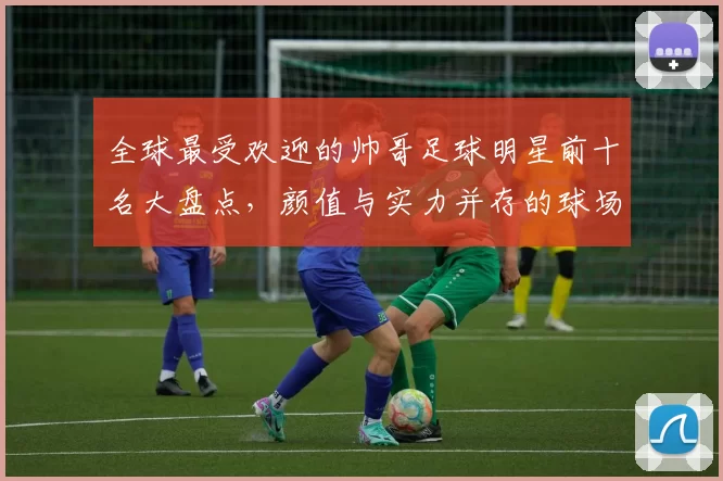 全球最受欢迎的帅哥足球明星前十名大盘点，颜值与实力并存的球场魅力