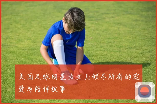 美国足球明星为女儿倾尽所有的宠爱与陪伴故事