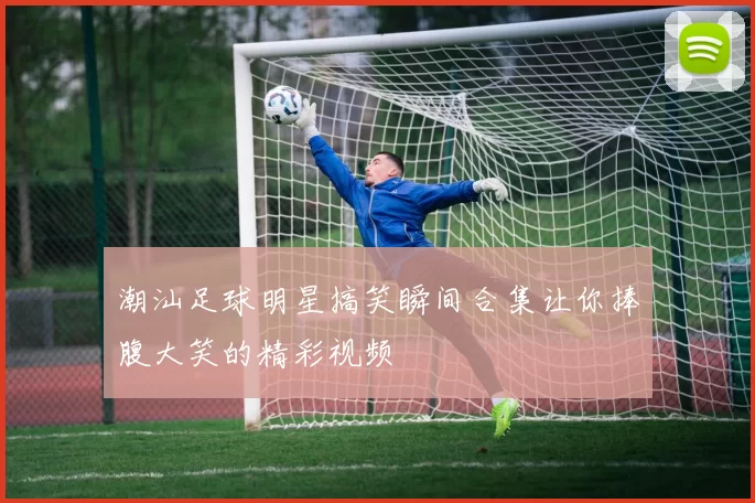 潮汕足球明星搞笑瞬间合集让你捧腹大笑的精彩视频