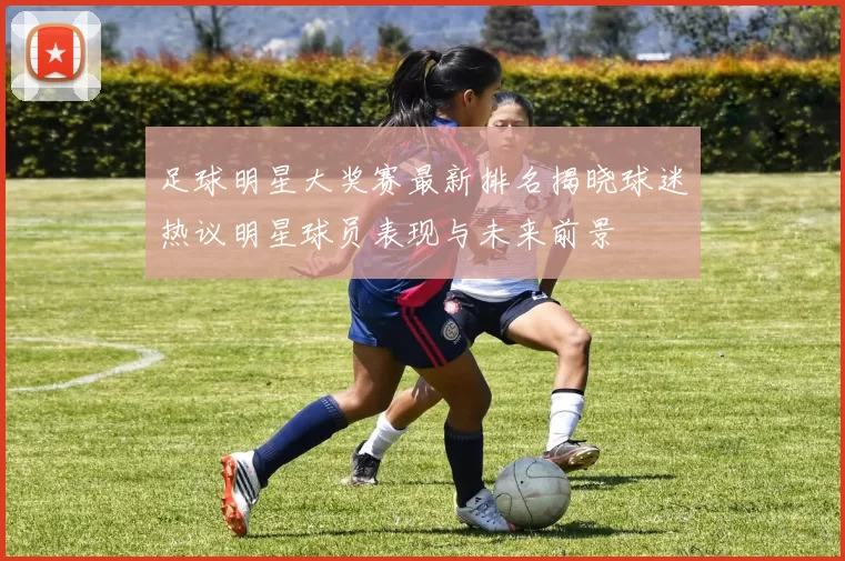 足球明星大奖赛最新排名揭晓球迷热议明星球员表现与未来前景