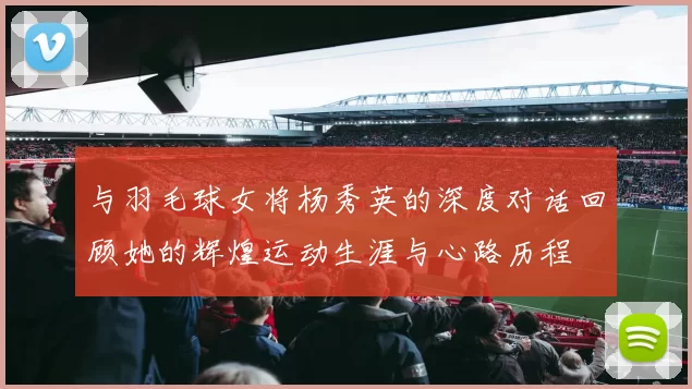与羽毛球女将杨秀英的深度对话回顾她的辉煌运动生涯与心路历程