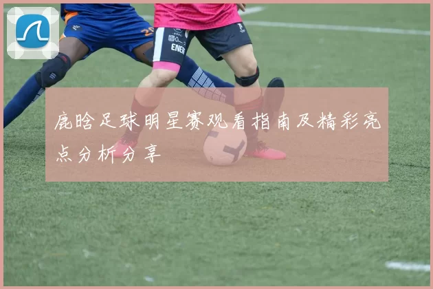 鹿晗足球明星赛观看指南及精彩亮点分析分享