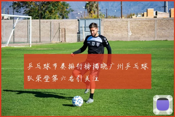 乒乓球节奏排行榜揭晓广州乒乓球队荣登第六名引关注