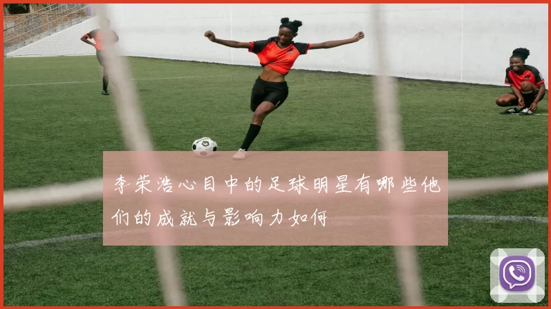 李荣浩心目中的足球明星有哪些他们的成就与影响力如何