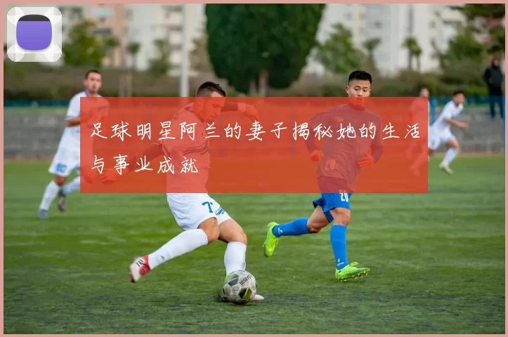 足球明星阿兰的妻子揭秘她的生活与事业成就
