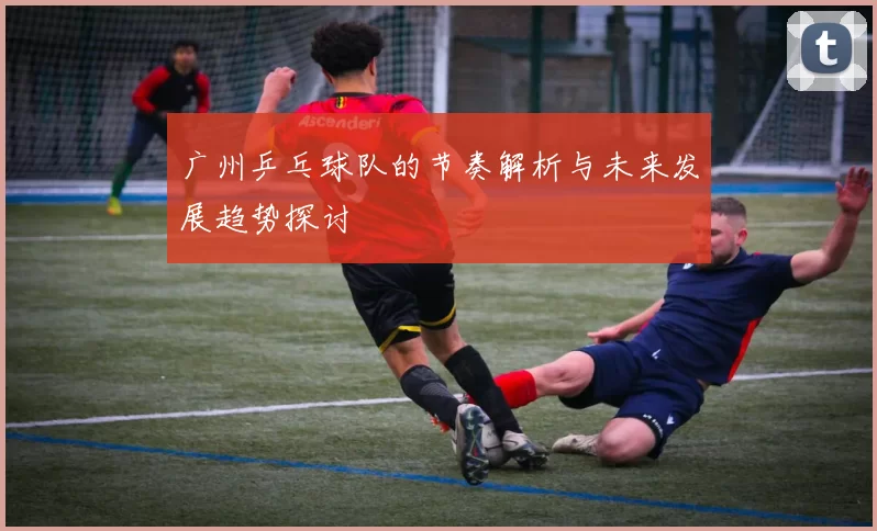 广州乒乓球队的节奏解析与未来发展趋势探讨