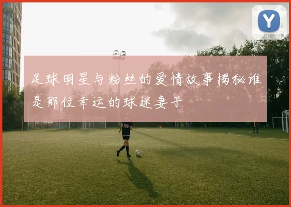 足球明星与粉丝的爱情故事揭秘谁是那位幸运的球迷妻子
