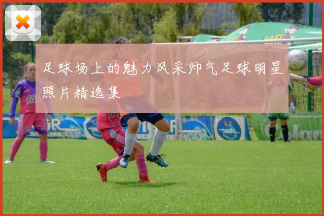 足球场上的魅力风采帅气足球明星照片精选集