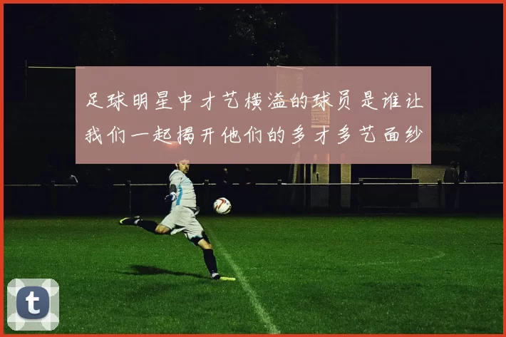 足球明星中才艺横溢的球员是谁让我们一起揭开他们的多才多艺面纱