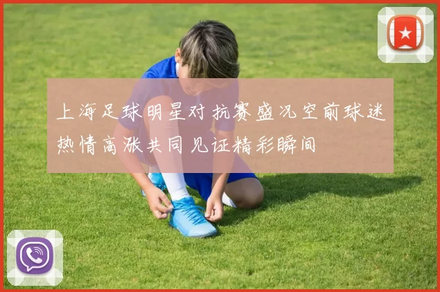 上海足球明星对抗赛盛况空前球迷热情高涨共同见证精彩瞬间