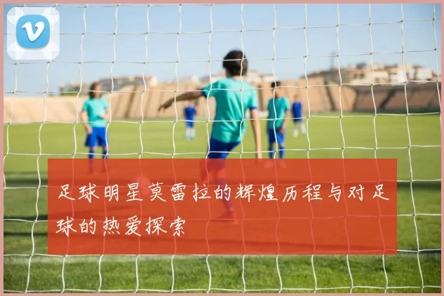 足球明星莫雷拉的辉煌历程与对足球的热爱探索