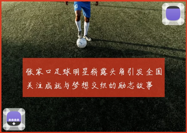张家口足球明星崭露头角引发全国关注成就与梦想交织的励志故事