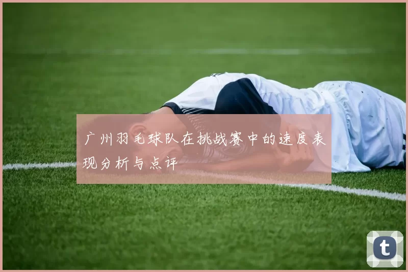 广州羽毛球队在挑战赛中的速度表现分析与点评