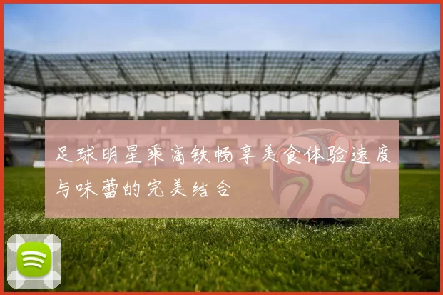 足球明星乘高铁畅享美食体验速度与味蕾的完美结合