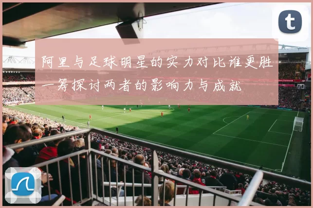 阿里与足球明星的实力对比谁更胜一筹探讨两者的影响力与成就