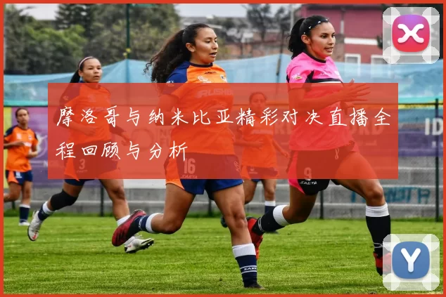 摩洛哥与纳米比亚精彩对决直播全程回顾与分析