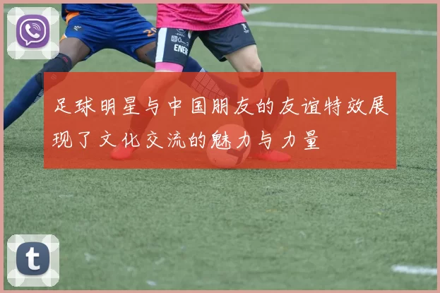 足球明星与中国朋友的友谊特效展现了文化交流的魅力与力量