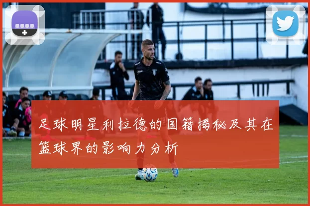 足球明星利拉德的国籍揭秘及其在篮球界的影响力分析