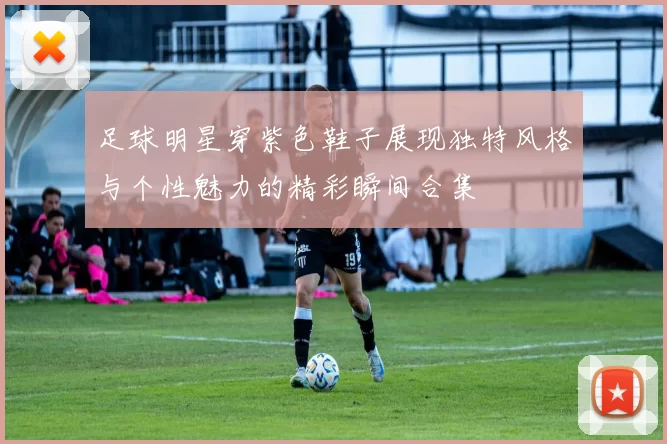足球明星穿紫色鞋子展现独特风格与个性魅力的精彩瞬间合集